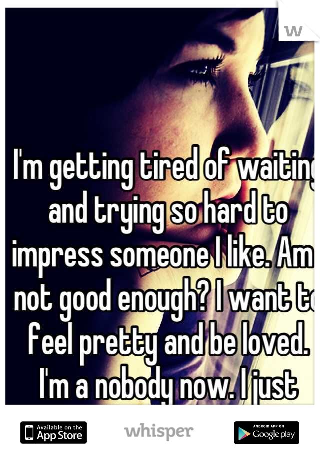 I'm getting tired of waiting and trying so hard to impress someone I like. Am I not good enough? I want to feel pretty and be loved. I'm a nobody now. I just want someone to care. </3 