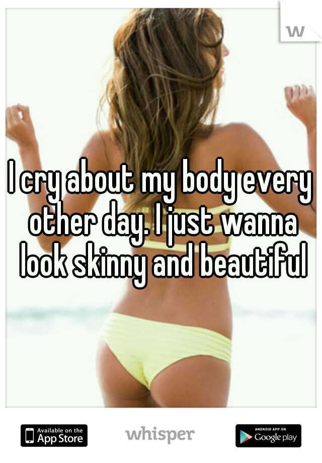 I cry about my body every other day. I just wanna look skinny and beautiful