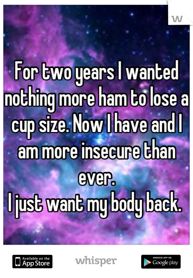 For two years I wanted nothing more ham to lose a cup size. Now I have and I am more insecure than ever. 
I just want my body back. 