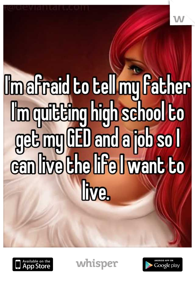 I'm afraid to tell my father I'm quitting high school to get my GED and a job so I can live the life I want to live. 