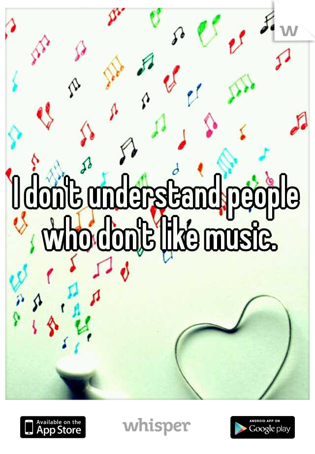 I don't understand people who don't like music.