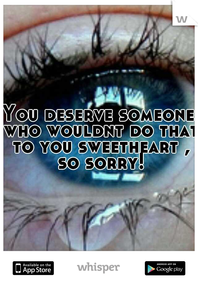 You deserve someone who wouldnt do that to you sweetheart , so sorry!