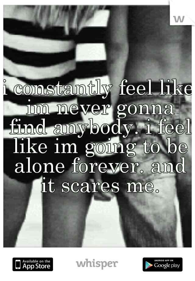 i constantly feel like im never gonna find anybody. i feel like im going to be alone forever. and it scares me.