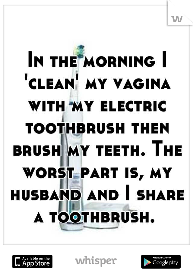 In the morning I 'clean' my vagina with my electric toothbrush then brush my teeth. The worst part is, my husband and I share a toothbrush. 