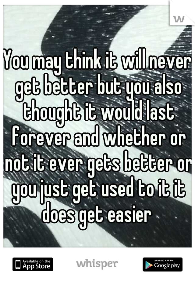 You may think it will never get better but you also thought it would last forever and whether or not it ever gets better or you just get used to it it does get easier 