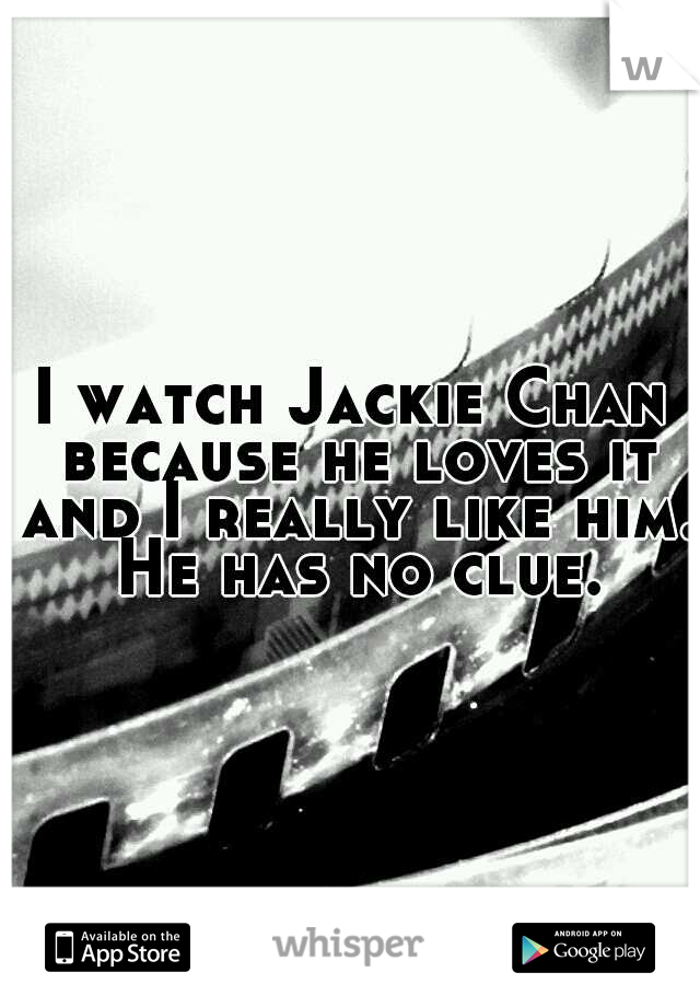 I watch Jackie Chan because he loves it and I really like him. He has no clue.