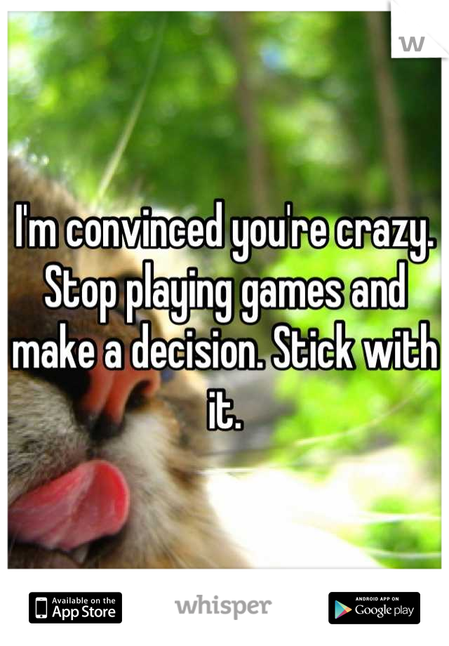 I'm convinced you're crazy. Stop playing games and make a decision. Stick with it.
