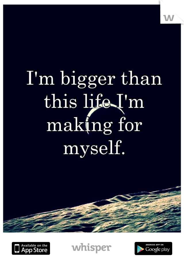I'm bigger than
this life I'm 
making for 
myself.