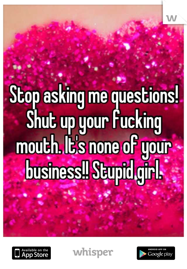 Stop asking me questions! Shut up your fucking mouth. It's none of your business!! Stupid girl.