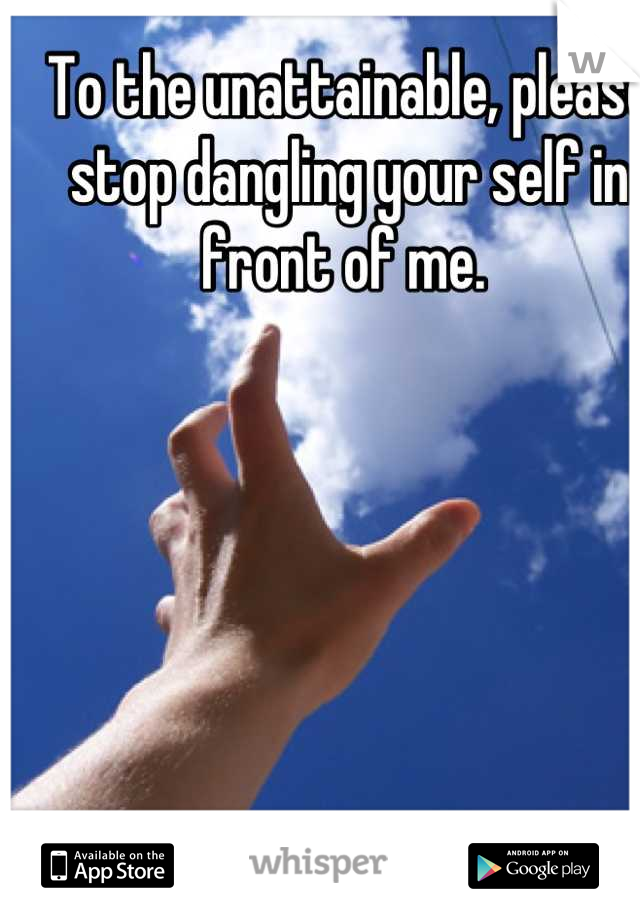 To the unattainable, please stop dangling your self in front of me. 