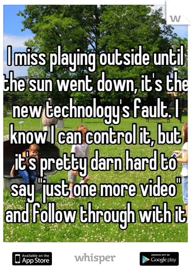 I miss playing outside until the sun went down, it's the new technology's fault. I know I can control it, but it's pretty darn hard to say "just one more video" and follow through with it