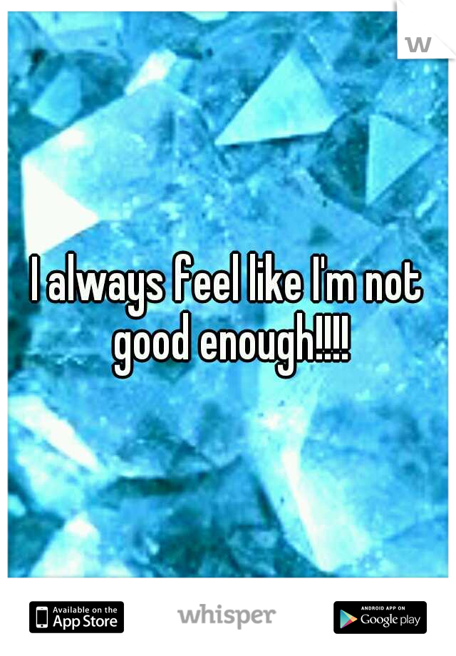 I always feel like I'm not good enough!!!!