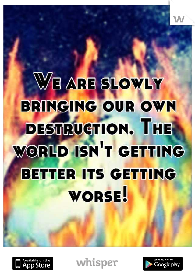 We are slowly bringing our own destruction. The world isn't getting better its getting worse!