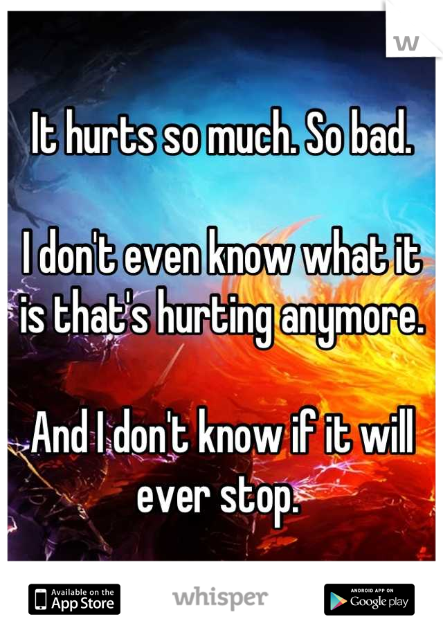 It hurts so much. So bad. 

I don't even know what it is that's hurting anymore. 

And I don't know if it will ever stop. 