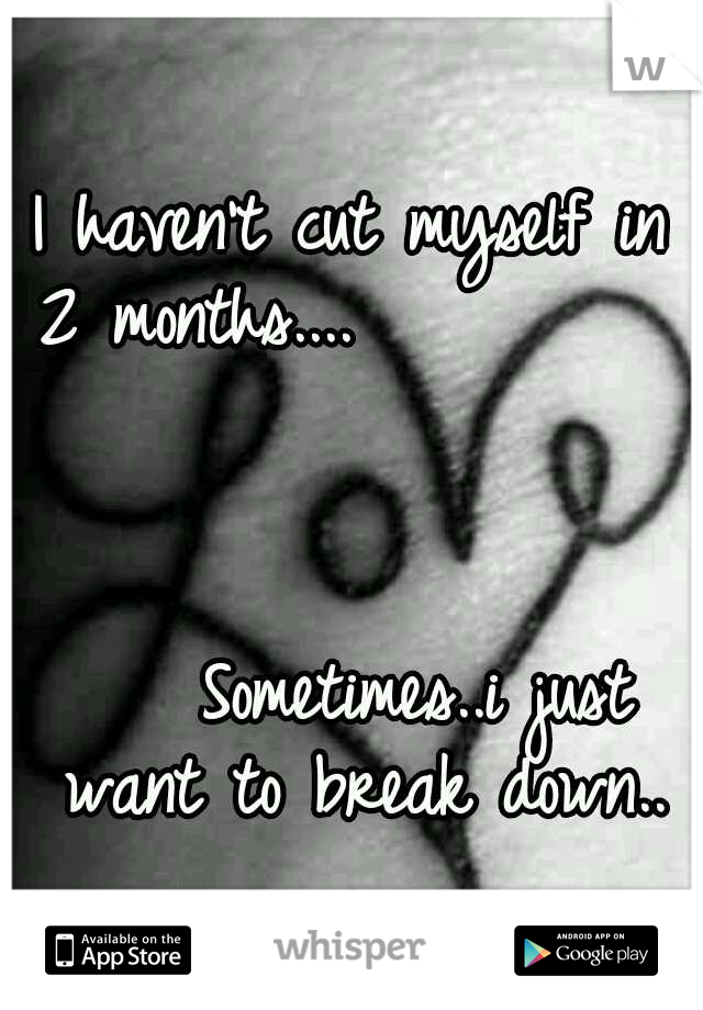 I haven't cut myself in 2 months....               	                 	                                        Sometimes..i just want to break down..