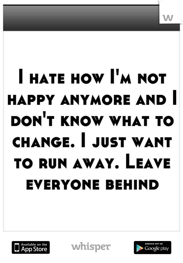 I hate how I'm not happy anymore and I don't know what to change. I just want to run away. Leave everyone behind