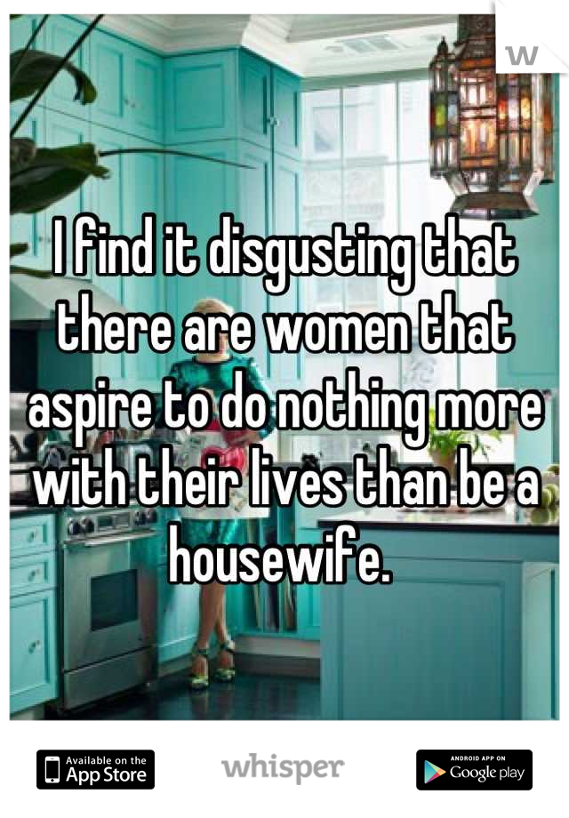 I find it disgusting that there are women that aspire to do nothing more with their lives than be a housewife. 