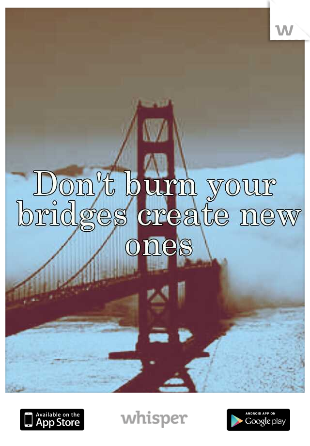 Don't burn your bridges create new ones