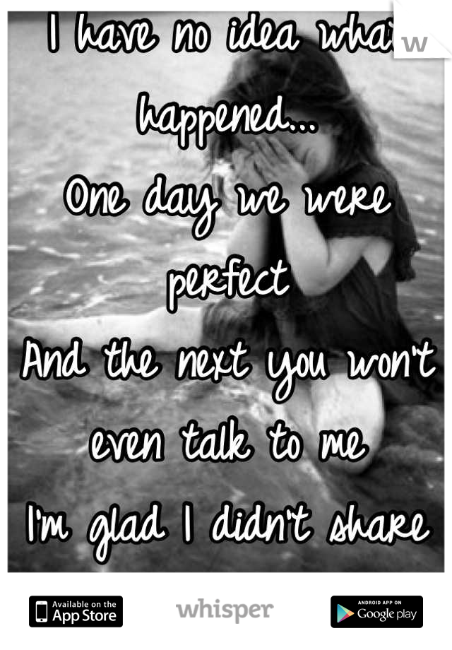 I have no idea what happened...
One day we were perfect
And the next you won't even talk to me
I'm glad I didn't share my true feelings