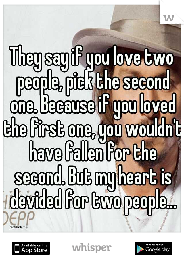 They say if you love two people, pick the second one. Because if you loved the first one, you wouldn't have fallen for the second. But my heart is devided for two people...