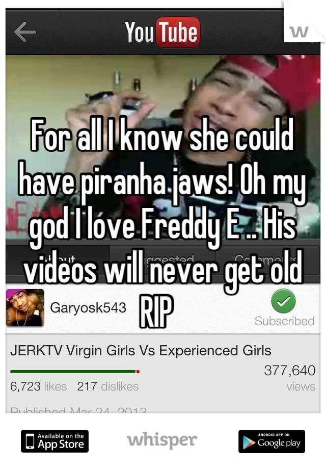 For all I know she could have piranha jaws! Oh my god I love Freddy E .. His videos will never get old RIP  