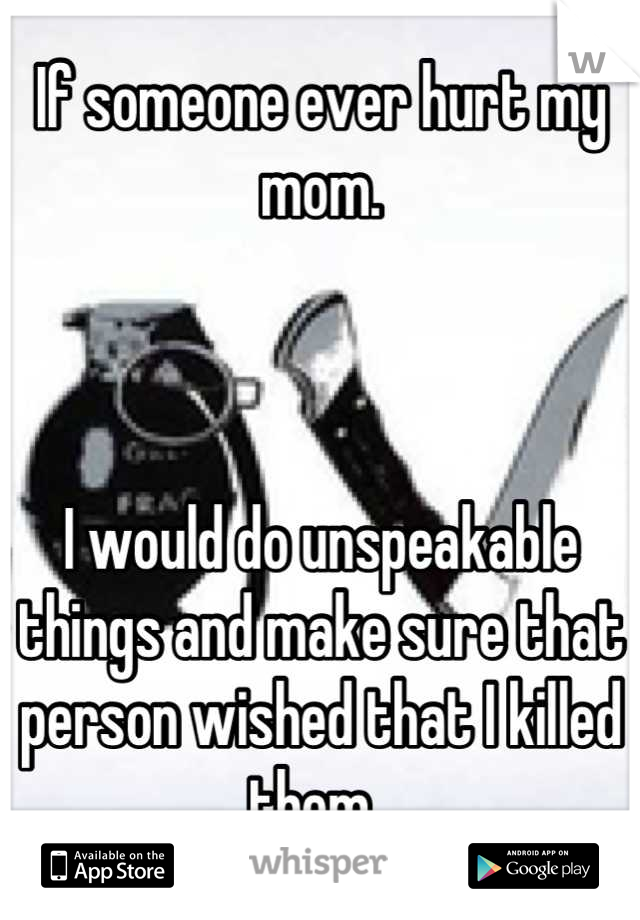 If someone ever hurt my mom. 



I would do unspeakable things and make sure that person wished that I killed them. 