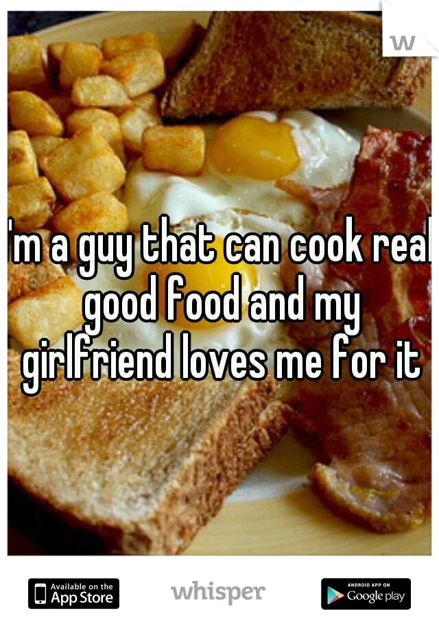 I'm a guy that can cook real good food and my girlfriend loves me for it