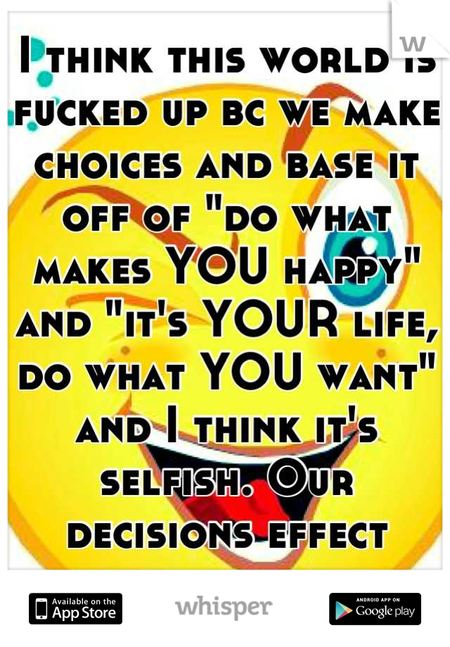 I think this world is fucked up bc we make choices and base it off of "do what makes YOU happy" and "it's YOUR life, do what YOU want" and I think it's selfish. Our decisions effect everyone around us.
