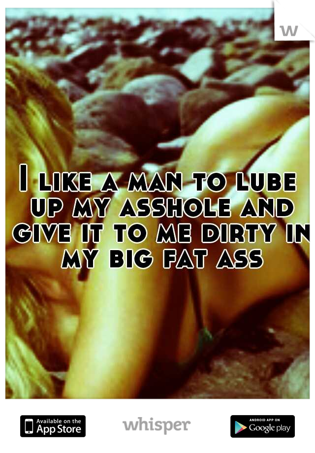 I like a man to lube up my asshole and give it to me dirty in my big fat ass
