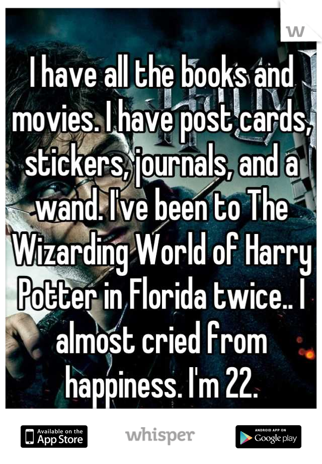 I have all the books and movies. I have post cards, stickers, journals, and a wand. I've been to The Wizarding World of Harry Potter in Florida twice.. I almost cried from happiness. I'm 22.