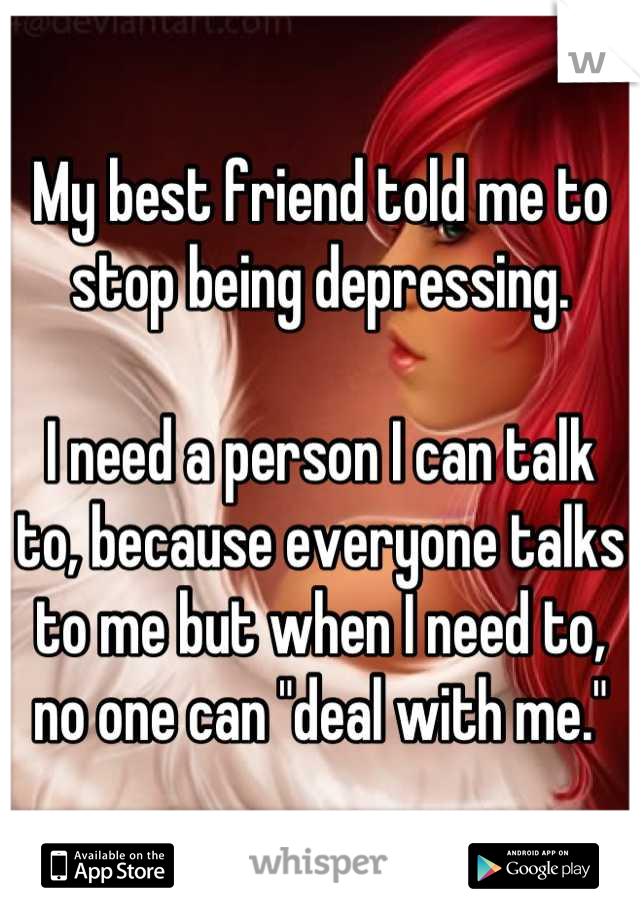 My best friend told me to stop being depressing. 

I need a person I can talk to, because everyone talks to me but when I need to, no one can "deal with me."