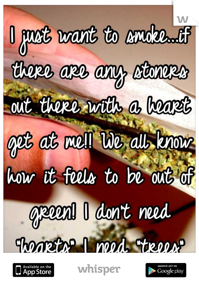 I just want to smoke...if there are any stoners out there with a heart get at me!! We all know how it feels to be out of green! I don't need "hearts" I need "trees"