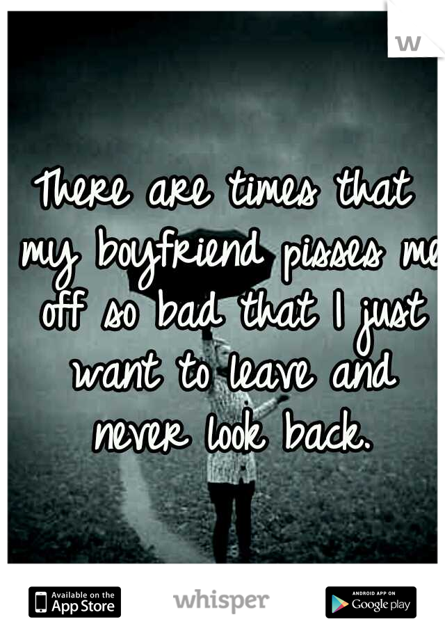 There are times that my boyfriend pisses me off so bad that I just want to leave and never look back.