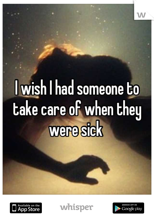 I wish I had someone to take care of when they were sick 