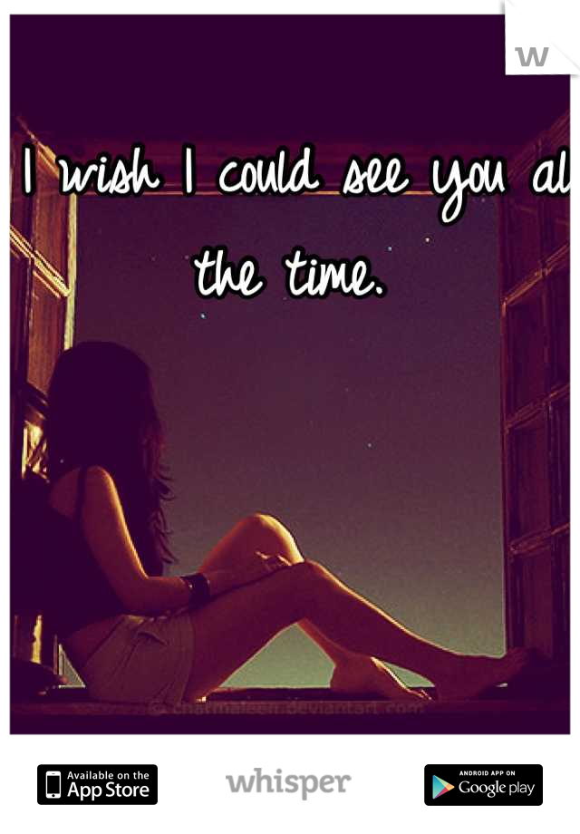 I wish I could see you all the time. 
