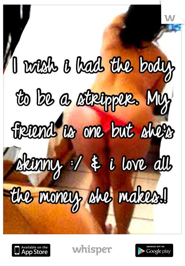 I wish i had the body to be a stripper. My friend is one but she's skinny :/ & i love all the money she makes.! 