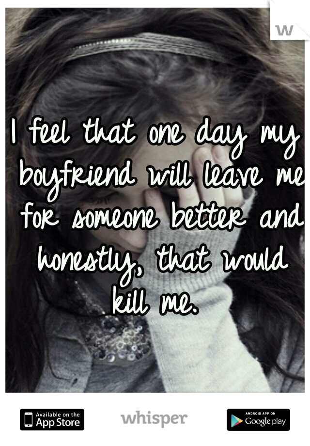 I feel that one day my boyfriend will leave me for someone better and honestly, that would kill me. 