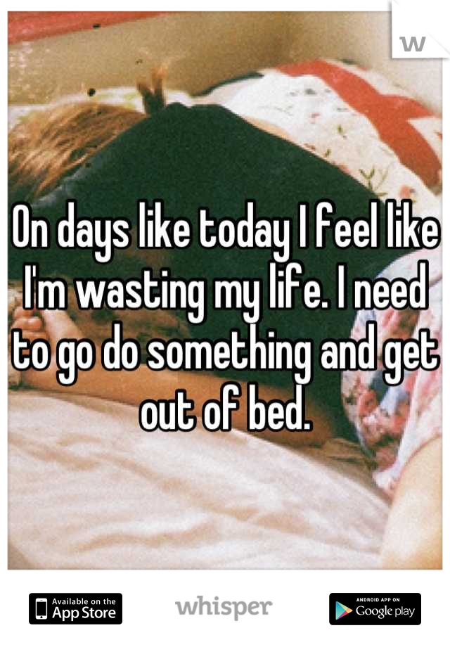 On days like today I feel like I'm wasting my life. I need to go do something and get out of bed.