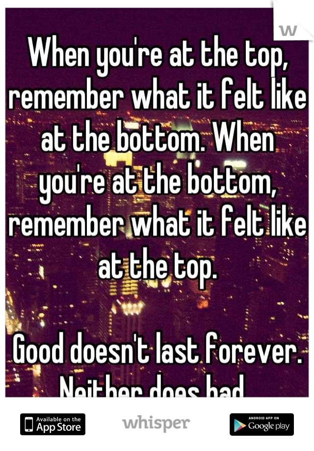 When you're at the top, remember what it felt like at the bottom. When you're at the bottom, remember what it felt like at the top. 

Good doesn't last forever. Neither does bad. 