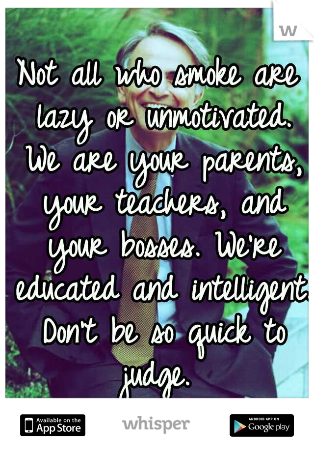 Not all who smoke are lazy or unmotivated. We are your parents, your teachers, and your bosses. We're educated and intelligent. Don't be so quick to judge. 