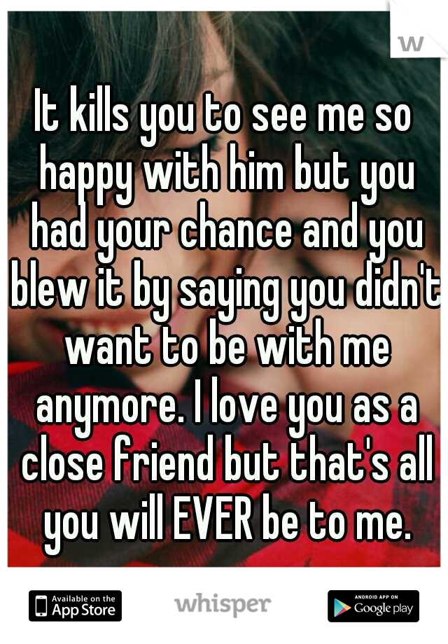 It kills you to see me so happy with him but you had your chance and you blew it by saying you didn't want to be with me anymore. I love you as a close friend but that's all you will EVER be to me.