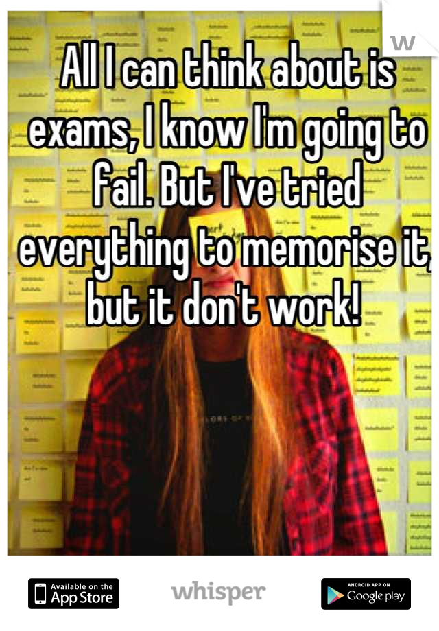 All I can think about is exams, I know I'm going to fail. But I've tried everything to memorise it, but it don't work! 