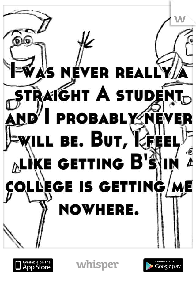 I was never really a straight A student and I probably never will be. But, I feel like getting B's in college is getting me nowhere.
