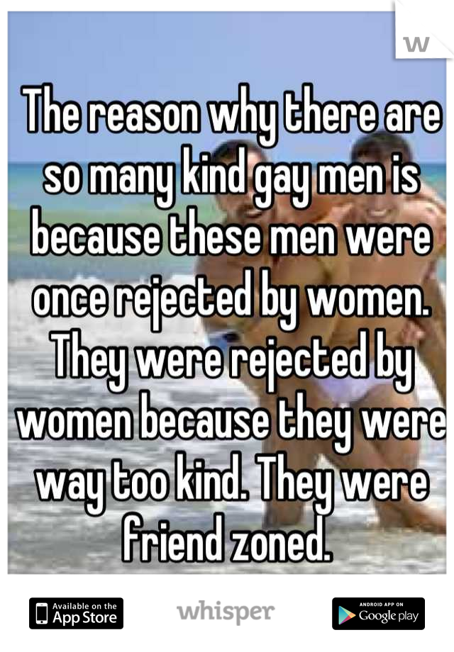 The reason why there are so many kind gay men is because these men were once rejected by women. They were rejected by women because they were way too kind. They were friend zoned. 