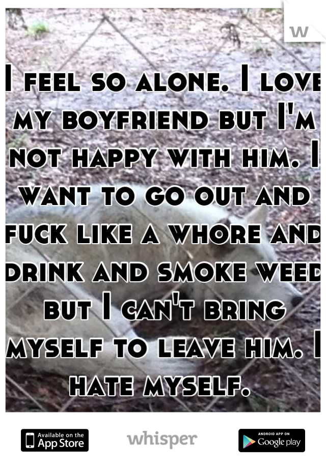 I feel so alone. I love my boyfriend but I'm not happy with him. I want to go out and fuck like a whore and drink and smoke weed but I can't bring myself to leave him. I hate myself. 