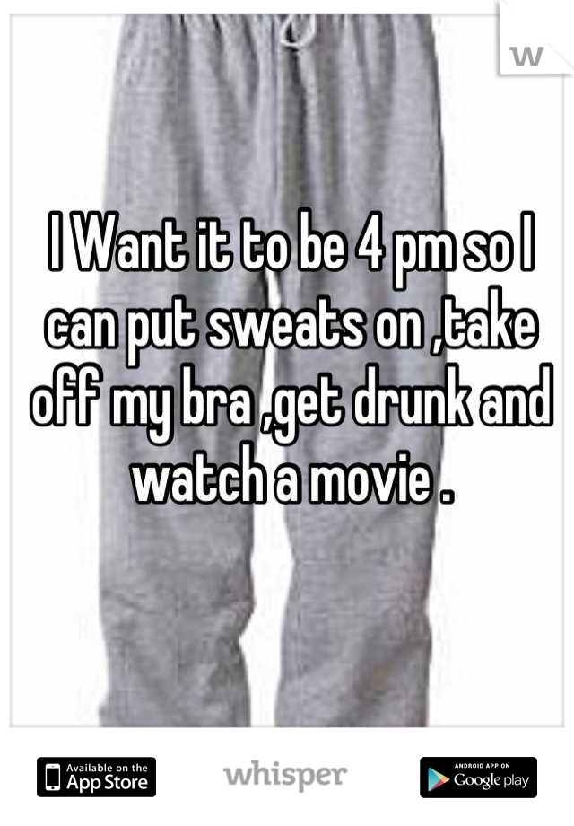 I Want it to be 4 pm so I can put sweats on ,take off my bra ,get drunk and watch a movie .