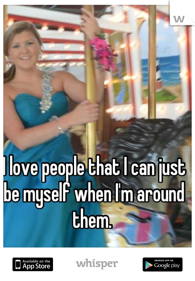 I love people that I can just be myself when I'm around them. 