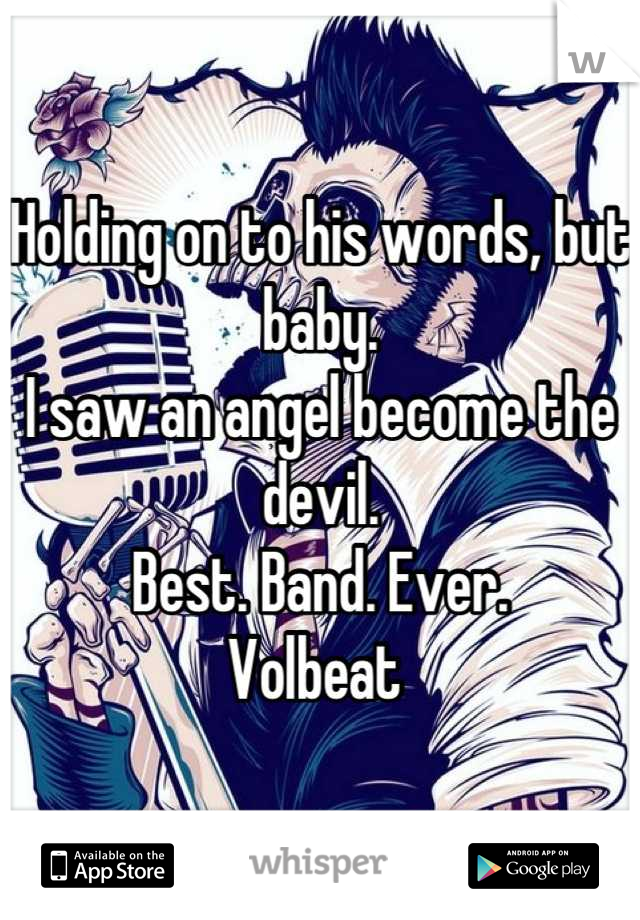 Holding on to his words, but baby.
I saw an angel become the devil.
Best. Band. Ever. 
Volbeat 