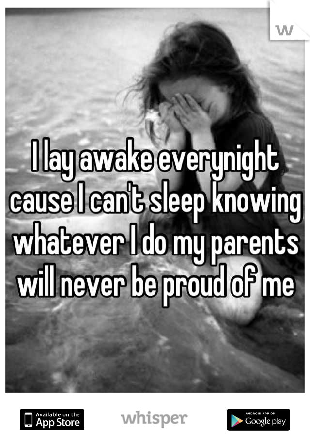 I lay awake everynight cause I can't sleep knowing whatever I do my parents will never be proud of me