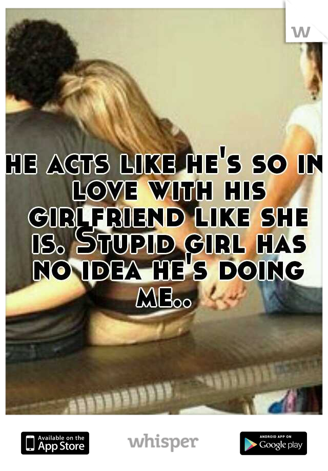 he acts like he's so in love with his girlfriend like she is. Stupid girl has no idea he's doing me.. 